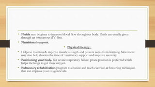 • Fluids may be given to improve blood flow throughout body. Fluids are usually given
through an intravenous (IV) line.
• Nutritional support.
• Physical therapy :
• Helps to maintain & improve muscle strength and prevent sores from forming. Movement
may also help shorten the time of ventilatory support and improve recovery.
• Positioning your body. For severe respiratory failure, prone position is preferred which
helps the lungs to get more oxygen.
• Pulmonary rehabilitation program to educate and teach exercises & breathing techniques
that can improve your oxygen levels.
 