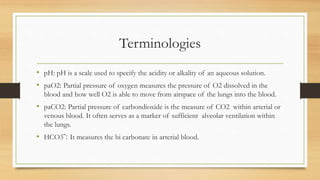 Terminologies
• pH: pH is a scale used to specify the acidity or alkality of an aqueous solution.
• paO2: Partial pressure of oxygen measures the pressure of O2 dissolved in the
blood and how well O2 is able to move from airspace of the lungs into the blood.
• paCO2: Partial pressure of carbondioxide is the measure of CO2 within arterial or
venous blood. It often serves as a marker of sufficient alveolar ventilation within
the lungs.
• HCO3ˉ: It measures the bi carbonate in arterial blood.
 
