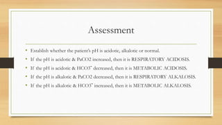 Assessment
• Establish whether the patient’s pH is acidotic, alkalotic or normal.
• If the pH is acidotic & PaCO2 increased, then it is RESPIRATORY ACIDOSIS.
• If the pH is acidotic & HCO3ˉ decreased, then it is METABOLIC ACIDOSIS.
• If the pH is alkalotic & PaCO2 decreased, then it is RESPIRATORY ALKALOSIS.
• If the pH is alkalotic & HCO3ˉ increased, then it is METABOLIC ALKALOSIS.
 