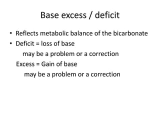 Base excess / deficit
• Reflects metabolic balance of the bicarbonate
• Deficit = loss of base
may be a problem or a correction
Excess = Gain of base
may be a problem or a correction
 