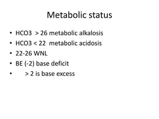 Metabolic status
• HCO3 > 26 metabolic alkalosis
• HCO3 < 22 metabolic acidosis
• 22-26 WNL
• BE (-2) base deficit
• > 2 is base excess
 