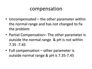 compensation
• Uncompensated – the other parameter within
the normal range and has not changed to fix
the problem
• Partial Compensation– The other parameter is
outside the normal range & pH is not within
7.35 -7.45
• Full compensation – other parameter is
outside normal range & pH is 7.35-7.45
 