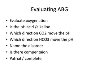 Evaluating ABG
• Evaluate oxygenation
• Is the pH acid /alkaline
• Which direction CO2 move the pH
• Which direction HCO3 move the pH
• Name the disorder
• Is there compentaion
• Patrial / complete
 