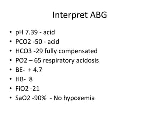 Interpret ABG
• pH 7.39 - acid
• PCO2 -50 - acid
• HCO3 -29 fully compensated
• PO2 – 65 respiratory acidosis
• BE- + 4.7
• HB- 8
• FiO2 -21
• SaO2 -90% - No hypoxemia
 