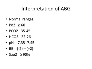 Interpretation of ABG
• Normal ranges
• Po2 ≥ 60
• PCO2 35-45
• HCO3 22-26
• pH - 7.35- 7.45
• BE (-2) – (+2)
• Sao2 ≥ 90%
 