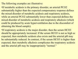 The following examples are illustrative:
•If metabolic acidosis is the primary disorder, an arterial PCO2
substantially higher than the expected compensatory response defines
the mixed disorder of metabolic acidosis and respiratory acidosis,
while an arterial PCO2 substantially lower than expected defines the
mixed disorder of metabolic acidosis and respiratory alkalosis (which
could be produced by acute hyperventilation due to the discomfort of
obtaining the blood sample).
•If respiratory acidosis is the major disorder, then the serum HCO3
should be appropriately increased. If the serum HCO3 is not as high as
expected, then metabolic acidosis also exists and the arterial pH may
be substantially reduced. In contrast, if the serum HCO3 is higher than
expected, then metabolic alkalosis complicates the respiratory acidosis
and the arterial pH may be inappropriately "normal."
 