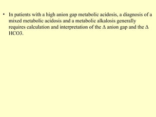 • In patients with a high anion gap metabolic acidosis, a diagnosis of a
mixed metabolic acidosis and a metabolic alkalosis generally
requires calculation and interpretation of the Δ anion gap and the Δ
HCO3.
 