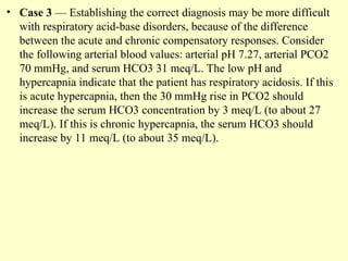 • Case 3 — Establishing the correct diagnosis may be more difficult
with respiratory acid-base disorders, because of the difference
between the acute and chronic compensatory responses. Consider
the following arterial blood values: arterial pH 7.27, arterial PCO2
70 mmHg, and serum HCO3 31 meq/L. The low pH and
hypercapnia indicate that the patient has respiratory acidosis. If this
is acute hypercapnia, then the 30 mmHg rise in PCO2 should
increase the serum HCO3 concentration by 3 meq/L (to about 27
meq/L). If this is chronic hypercapnia, the serum HCO3 should
increase by 11 meq/L (to about 35 meq/L).
 