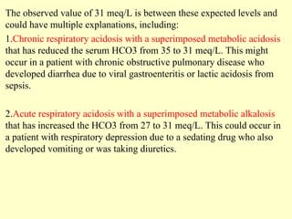 The observed value of 31 meq/L is between these expected levels and
could have multiple explanations, including:
1.Chronic respiratory acidosis with a superimposed metabolic acidosis
that has reduced the serum HCO3 from 35 to 31 meq/L. This might
occur in a patient with chronic obstructive pulmonary disease who
developed diarrhea due to viral gastroenteritis or lactic acidosis from
sepsis.
2.Acute respiratory acidosis with a superimposed metabolic alkalosis
that has increased the HCO3 from 27 to 31 meq/L. This could occur in
a patient with respiratory depression due to a sedating drug who also
developed vomiting or was taking diuretics.
 