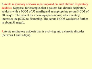 3.Acute respiratory acidosis superimposed on mild chronic respiratory
acidosis. Suppose, for example, that a patient has chronic respiratory
acidosis with a PCO2 of 55 mmHg and an appropriate serum HCO3 of
30 meq/L. The patient then develops pneumonia, which acutely
increases the pCO2 to 70 mmHg. The serum HCO3 would rise further
to about 31 meq/L.
4.Acute respiratory acidosis that is evolving into a chronic disorder
(between 1 and 3 days).
 