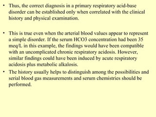 • Thus, the correct diagnosis in a primary respiratory acid-base
disorder can be established only when correlated with the clinical
history and physical examination.
• This is true even when the arterial blood values appear to represent
a simple disorder. If the serum HCO3 concentration had been 35
meq/L in this example, the findings would have been compatible
with an uncomplicated chronic respiratory acidosis. However,
similar findings could have been induced by acute respiratory
acidosis plus metabolic alkalosis.
• The history usually helps to distinguish among the possibilities and
serial blood gas measurements and serum chemistries should be
performed.
 