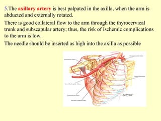 5.The axillary artery is best palpated in the axilla, when the arm is
abducted and externally rotated.
There is good collateral flow to the arm through the thyrocervical
trunk and subscapular artery; thus, the risk of ischemic complications
to the arm is low.
The needle should be inserted as high into the axilla as possible
 