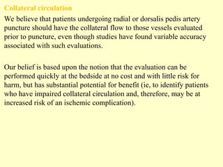 Collateral circulation
We believe that patients undergoing radial or dorsalis pedis artery
puncture should have the collateral flow to those vessels evaluated
prior to puncture, even though studies have found variable accuracy
associated with such evaluations.
Our belief is based upon the notion that the evaluation can be
performed quickly at the bedside at no cost and with little risk for
harm, but has substantial potential for benefit (ie, to identify patients
who have impaired collateral circulation and, therefore, may be at
increased risk of an ischemic complication).
 
