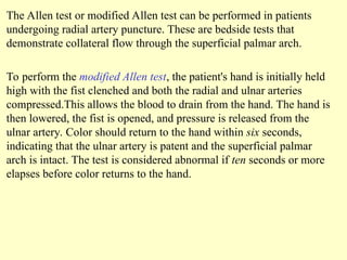 The Allen test or modified Allen test can be performed in patients
undergoing radial artery puncture. These are bedside tests that
demonstrate collateral flow through the superficial palmar arch.
To perform the modified Allen test, the patient's hand is initially held
high with the fist clenched and both the radial and ulnar arteries
compressed.This allows the blood to drain from the hand. The hand is
then lowered, the fist is opened, and pressure is released from the
ulnar artery. Color should return to the hand within six seconds,
indicating that the ulnar artery is patent and the superficial palmar
arch is intact. The test is considered abnormal if ten seconds or more
elapses before color returns to the hand.
 
