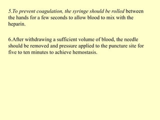 5.To prevent coagulation, the syringe should be rolled between
the hands for a few seconds to allow blood to mix with the
heparin.
6.After withdrawing a sufficient volume of blood, the needle
should be removed and pressure applied to the puncture site for
five to ten minutes to achieve hemostasis.
 