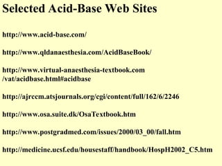 Selected Acid-Base Web Sites
http://www.acid-base.com/
http://www.qldanaesthesia.com/AcidBaseBook/
http://www.virtual-anaesthesia-textbook.com
/vat/acidbase.html#acidbase
http://ajrccm.atsjournals.org/cgi/content/full/162/6/2246
http://www.osa.suite.dk/OsaTextbook.htm
http://www.postgradmed.com/issues/2000/03_00/fall.htm
http://medicine.ucsf.edu/housestaff/handbook/HospH2002_C5.htm
 