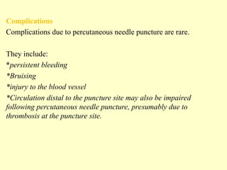 Complications
Complications due to percutaneous needle puncture are rare.
They include:
*persistent bleeding
*Bruising
*injury to the blood vessel
*Circulation distal to the puncture site may also be impaired
following percutaneous needle puncture, presumably due to
thrombosis at the puncture site.
 