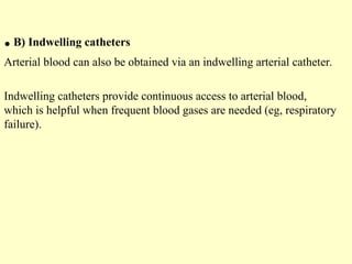 .B) Indwelling catheters
Arterial blood can also be obtained via an indwelling arterial catheter.
Indwelling catheters provide continuous access to arterial blood,
which is helpful when frequent blood gases are needed (eg, respiratory
failure).
 