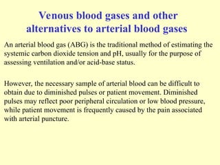 Venous blood gases and other
alternatives to arterial blood gases
An arterial blood gas (ABG) is the traditional method of estimating the
systemic carbon dioxide tension and pH, usually for the purpose of
assessing ventilation and/or acid-base status.
However, the necessary sample of arterial blood can be difficult to
obtain due to diminished pulses or patient movement. Diminished
pulses may reflect poor peripheral circulation or low blood pressure,
while patient movement is frequently caused by the pain associated
with arterial puncture.
 