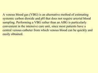 A venous blood gas (VBG) is an alternative method of estimating
systemic carbon dioxide and pH that does not require arterial blood
sampling. Performing a VBG rather than an ABG is particularly
convenient in the intensive care unit, since most patients have a
central venous catheter from which venous blood can be quickly and
easily obtained.
 