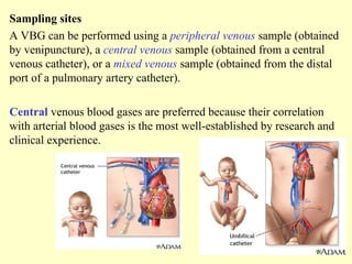 Sampling sites
A VBG can be performed using a peripheral venous sample (obtained
by venipuncture), a central venous sample (obtained from a central
venous catheter), or a mixed venous sample (obtained from the distal
port of a pulmonary artery catheter).
Central venous blood gases are preferred because their correlation
with arterial blood gases is the most well-established by research and
clinical experience.
 