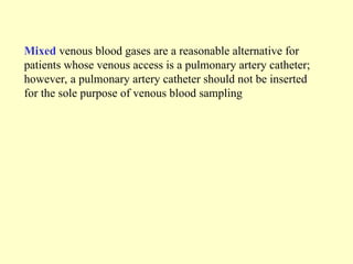 Mixed venous blood gases are a reasonable alternative for
patients whose venous access is a pulmonary artery catheter;
however, a pulmonary artery catheter should not be inserted
for the sole purpose of venous blood sampling
 
