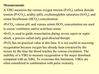 Measurements
A VBG measures the venous oxygen tension (PvO2), carbon dioxide
tension (PvCO2), acidity (pH), oxyhemoglobin saturation (SvO2), and
serum bicarbonate (HCO3) concentration:
•PvCO2, venous pH, and venous serum HCO3 concentration are used
to assess ventilation and/or acid-base status
•SvO2 is used to guide resuscitation during severe sepsis or septic
shock, a process called early goal-directed therapy
•PvO2 has no practical value at this time. It is not useful in assessing
oxygenation because oxygen has already been extracted by the
tissues by the time the blood reaches the venous circulation. The
inability of a VBG to measure oxygenation is the major drawback
compared with an ABG. To overcome this limitation, VBGs are
often considered in combination with pulse oximetry.
 