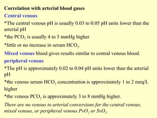 Correlation with arterial blood gases
Central venous
*The central venous pH is usually 0.03 to 0.05 pH units lower than the
arterial pH
*the PCO2 is usually 4 to 5 mmHg higher
*little or no increase in serum HCO3.
Mixed venous blood gives results similar to central venous blood.
peripheral venous
*The pH is approximately 0.02 to 0.04 pH units lower than the arterial
pH
*the venous serum HCO3 concentration is approximately 1 to 2 meq/L
higher
*the venous PCO2 is approximately 3 to 8 mmHg higher.
There are no venous to arterial conversions for the central venous,
mixed venous, or peripheral venous PvO2 or SvO2.
 