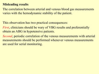 Misleading results
The correlation between arterial and venous blood gas measurements
varies with the hemodynamic stability of the patient.
This observation has two practical consequences:
First, clinicians should be wary of VBG results and preferentially
obtain an ABG in hypotensive patients.
Second, periodic correlation of the venous measurements with arterial
measurements should be performed whenever venous measurements
are used for serial monitoring.
 