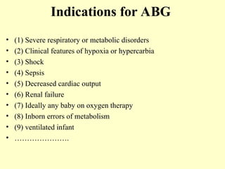 Indications for ABG
• (1) Severe respiratory or metabolic disorders
• (2) Clinical features of hypoxia or hypercarbia
• (3) Shock
• (4) Sepsis
• (5) Decreased cardiac output
• (6) Renal failure
• (7) Ideally any baby on oxygen therapy
• (8) Inborn errors of metabolism
• (9) ventilated infant
• ………………….
 