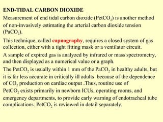 END-TIDAL CARBON DIOXIDE
Measurement of end tidal carbon dioxide (PetCO2) is another method
of non-invasively estimating the arterial carbon dioxide tension
(PaCO2).
This technique, called capnography, requires a closed system of gas
collection, either with a tight fitting mask or a ventilator circuit.
A sample of expired gas is analyzed by infrared or mass spectrometry,
and then displayed as a numerical value or a graph.
The PetCO2 is usually within 1 mm of the PaCO2 in healthy adults, but
it is far less accurate in critically ill adults because of the dependence
of CO2 production on cardiac output .Thus, routine use of
PetCO2 exists primarily in newborn ICUs, operating rooms, and
emergency departments, to provide early warning of endotracheal tube
complications. PetCO2 is reviewed in detail separately.
 