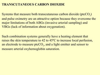 TRANSCUTANEOUS CARBON DIOXIDE
Systems that measure both transcutaneous carbon dioxide (ptcCO2)
and pulse oximetry are an attractive option because they overcome the
major limitations of both ABGs (invasive arterial sampling) and
VBGs (lack of information about oxygenation).
Such combination systems generally have a heating element that
raises the skin temperature to 42 to 45ºC to increase local perfusion,
an electrode to measure ptcCO2, and a light emitter and sensor to
measure arterial oxyhemoglobin saturation.
 