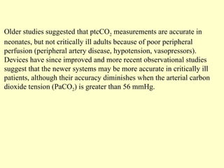 Older studies suggested that ptcCO2 measurements are accurate in
neonates, but not critically ill adults because of poor peripheral
perfusion (peripheral artery disease, hypotension, vasopressors).
Devices have since improved and more recent observational studies
suggest that the newer systems may be more accurate in critically ill
patients, although their accuracy diminishes when the arterial carbon
dioxide tension (PaCO2) is greater than 56 mmHg.
 