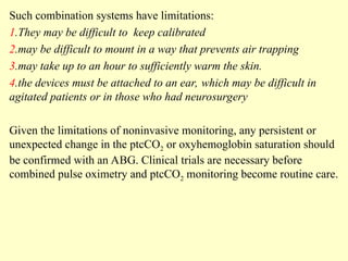 Such combination systems have limitations:
1.They may be difficult to keep calibrated
2.may be difficult to mount in a way that prevents air trapping
3.may take up to an hour to sufficiently warm the skin.
4.the devices must be attached to an ear, which may be difficult in
agitated patients or in those who had neurosurgery
Given the limitations of noninvasive monitoring, any persistent or
unexpected change in the ptcCO2 or oxyhemoglobin saturation should
be confirmed with an ABG. Clinical trials are necessary before
combined pulse oximetry and ptcCO2 monitoring become routine care.
 