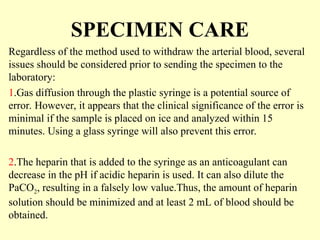 SPECIMEN CARE
Regardless of the method used to withdraw the arterial blood, several
issues should be considered prior to sending the specimen to the
laboratory:
1.Gas diffusion through the plastic syringe is a potential source of
error. However, it appears that the clinical significance of the error is
minimal if the sample is placed on ice and analyzed within 15
minutes. Using a glass syringe will also prevent this error.
2.The heparin that is added to the syringe as an anticoagulant can
decrease in the pH if acidic heparin is used. It can also dilute the
PaCO2, resulting in a falsely low value.Thus, the amount of heparin
solution should be minimized and at least 2 mL of blood should be
obtained.
 