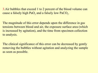 3.Air bubbles that exceed 1 to 2 percent of the blood volume can
cause a falsely high PaO2 and a falsely low PaCO2.
The magnitude of this error depends upon the difference in gas
tensions between blood and air, the exposure surface area (which
is increased by agitation), and the time from specimen collection
to analysis.
The clinical significance of this error can be decreased by gently
removing the bubbles without agitation and analyzing the sample
as soon as possible.
 