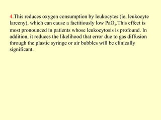 4.This reduces oxygen consumption by leukocytes (ie, leukocyte
larceny), which can cause a factitiously low PaO2.This effect is
most pronounced in patients whose leukocytosis is profound. In
addition, it reduces the likelihood that error due to gas diffusion
through the plastic syringe or air bubbles will be clinically
significant.
 