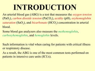 INTRODUCTION
An arterial blood gas (ABG) is a test that measures the oxygen tension
(PaO2), carbon dioxide tension (PaCO2), acidity (pH), oxyhemoglobin
saturation (SaO2), and bicarbonate (HCO3) concentration in arterial
blood.
Some blood gas analyzers also measure the methemoglobin,
carboxyhemoglobin, and hemoglobin levels.
Such information is vital when caring for patients with critical illness
or respiratory disease.
As a result, the ABG is one of the most common tests performed on
patients in intensive care units (ICUs).
 