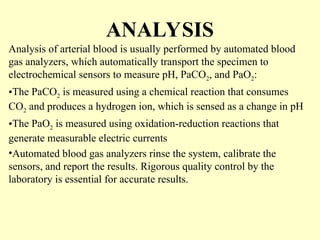 ANALYSIS
Analysis of arterial blood is usually performed by automated blood
gas analyzers, which automatically transport the specimen to
electrochemical sensors to measure pH, PaCO2, and PaO2:
•The PaCO2 is measured using a chemical reaction that consumes
CO2 and produces a hydrogen ion, which is sensed as a change in pH
•The PaO2 is measured using oxidation-reduction reactions that
generate measurable electric currents
•Automated blood gas analyzers rinse the system, calibrate the
sensors, and report the results. Rigorous quality control by the
laboratory is essential for accurate results.
 