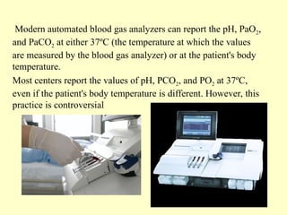 Modern automated blood gas analyzers can report the pH, PaO2,
and PaCO2 at either 37ºC (the temperature at which the values
are measured by the blood gas analyzer) or at the patient's body
temperature.
Most centers report the values of pH, PCO2, and PO2 at 37ºC,
even if the patient's body temperature is different. However, this
practice is controversial
 