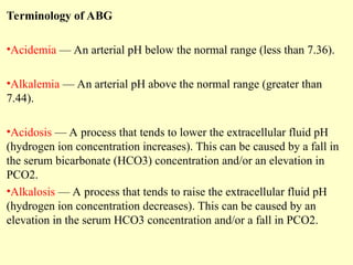 Terminology of ABG
•Acidemia — An arterial pH below the normal range (less than 7.36).
•Alkalemia — An arterial pH above the normal range (greater than
7.44).
•Acidosis — A process that tends to lower the extracellular fluid pH
(hydrogen ion concentration increases). This can be caused by a fall in
the serum bicarbonate (HCO3) concentration and/or an elevation in
PCO2.
•Alkalosis — A process that tends to raise the extracellular fluid pH
(hydrogen ion concentration decreases). This can be caused by an
elevation in the serum HCO3 concentration and/or a fall in PCO2.
 