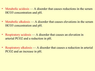 • Metabolic acidosis — A disorder that causes reductions in the serum
HCO3 concentration and pH.
• Metabolic alkalosis — A disorder that causes elevations in the serum
HCO3 concentration and pH.
• Respiratory acidosis — A disorder that causes an elevation in
arterial PCO2 and a reduction in pH.
• Respiratory alkalosis — A disorder that causes a reduction in arterial
PCO2 and an increase in pH.
 