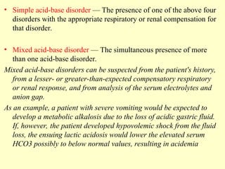 • Simple acid-base disorder — The presence of one of the above four
disorders with the appropriate respiratory or renal compensation for
that disorder.
• Mixed acid-base disorder — The simultaneous presence of more
than one acid-base disorder.
Mixed acid-base disorders can be suspected from the patient's history,
from a lesser- or greater-than-expected compensatory respiratory
or renal response, and from analysis of the serum electrolytes and
anion gap.
As an example, a patient with severe vomiting would be expected to
develop a metabolic alkalosis due to the loss of acidic gastric fluid.
If, however, the patient developed hypovolemic shock from the fluid
loss, the ensuing lactic acidosis would lower the elevated serum
HCO3 possibly to below normal values, resulting in acidemia
 