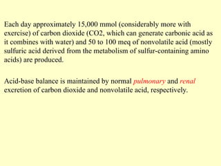 Each day approximately 15,000 mmol (considerably more with
exercise) of carbon dioxide (CO2, which can generate carbonic acid as
it combines with water) and 50 to 100 meq of nonvolatile acid (mostly
sulfuric acid derived from the metabolism of sulfur-containing amino
acids) are produced.
Acid-base balance is maintained by normal pulmonary and renal
excretion of carbon dioxide and nonvolatile acid, respectively.
 