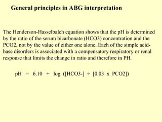 General principles in ABG interpretation
The Henderson-Hasselbalch equation shows that the pH is determined
by the ratio of the serum bicarbonate (HCO3) concentration and the
PCO2, not by the value of either one alone. Each of the simple acid-
base disorders is associated with a compensatory respiratory or renal
response that limits the change in ratio and therefore in PH.
pH = 6.10 + log ([HCO3-] ÷ [0.03 x PCO2])
 