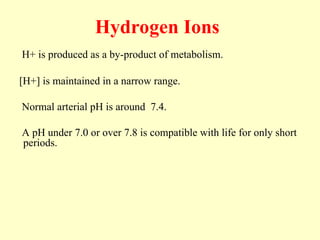 Hydrogen Ions
H+ is produced as a by-product of metabolism.
[H+] is maintained in a narrow range.
Normal arterial pH is around 7.4.
A pH under 7.0 or over 7.8 is compatible with life for only short
periods.
 