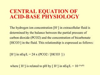 CENTRAL EQUATION OF
ACID-BASE PHYSIOLOGY
The hydrogen ion concentration [H+
] in extracellular fluid is
determined by the balance between the partial pressure of
carbon dioxide (PCO2) and the concentration of bicarbonate
[HCO3-
] in the fluid. This relationship is expressed as follows:
[H+
] in nEq/L = 24 x (PCO2 / [HCO3 -
] )
where [ H+
] is related to pH by [ H+
] in nEq/L = 10 (9-pH)
 
