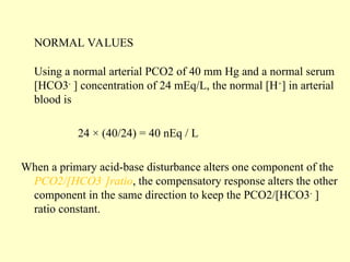 NORMAL VALUES
Using a normal arterial PCO2 of 40 mm Hg and a normal serum
[HCO3-
] concentration of 24 mEq/L, the normal [H+
] in arterial
blood is
24 × (40/24) = 40 nEq / L
When a primary acid-base disturbance alters one component of the
PCO2/[HCO3-
]ratio, the compensatory response alters the other
component in the same direction to keep the PCO2/[HCO3-
]
ratio constant.
 