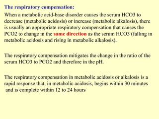 The respiratory compensation:
When a metabolic acid-base disorder causes the serum HCO3 to
decrease (metabolic acidosis) or increase (metabolic alkalosis), there
is usually an appropriate respiratory compensation that causes the
PCO2 to change in the same direction as the serum HCO3 (falling in
metabolic acidosis and rising in metabolic alkalosis).
The respiratory compensation mitigates the change in the ratio of the
serum HCO3 to PCO2 and therefore in the pH.
The respiratory compensation in metabolic acidosis or alkalosis is a
rapid response that, in metabolic acidosis, begins within 30 minutes
and is complete within 12 to 24 hours
 