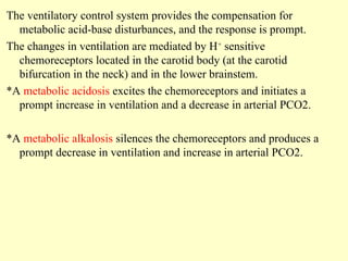 The ventilatory control system provides the compensation for
metabolic acid-base disturbances, and the response is prompt.
The changes in ventilation are mediated by H+
sensitive
chemoreceptors located in the carotid body (at the carotid
bifurcation in the neck) and in the lower brainstem.
*A metabolic acidosis excites the chemoreceptors and initiates a
prompt increase in ventilation and a decrease in arterial PCO2.
*A metabolic alkalosis silences the chemoreceptors and produces a
prompt decrease in ventilation and increase in arterial PCO2.
 